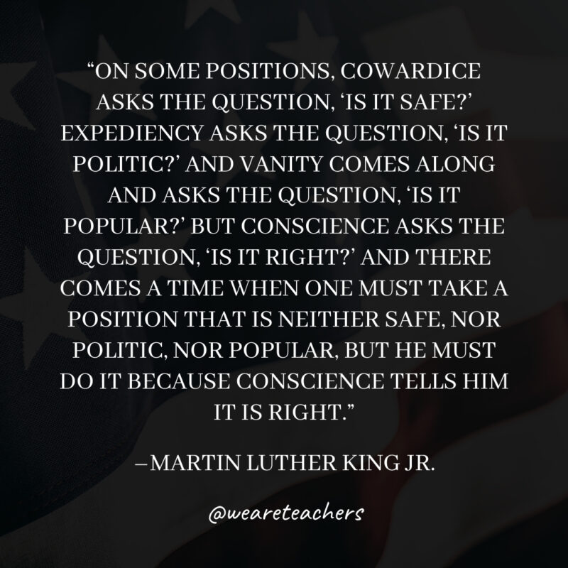 On some positions, Cowardice asks the question, ‘Is it safe?’ Expediency asks the question, ‘Is it politic?’ And Vanity comes along and asks the question, ‘Is it popular?’ But Conscience asks the question, ‘Is it right?’ And there comes a time when one must take a position that is neither safe, nor politic, nor popular, but he must do it because Conscience tells him it is right. On some positions, Cowardice asks the question, 'Is it safe?' Expediency asks the question, 'Is it politic?' And Vanity comes along and asks the question, 'Is it popular?' But Conscience asks the question, 'Is it right?' And there comes a time when one must take a position that is neither safe, nor politic, nor popular, but he must do it because Conscience tells him it is right.