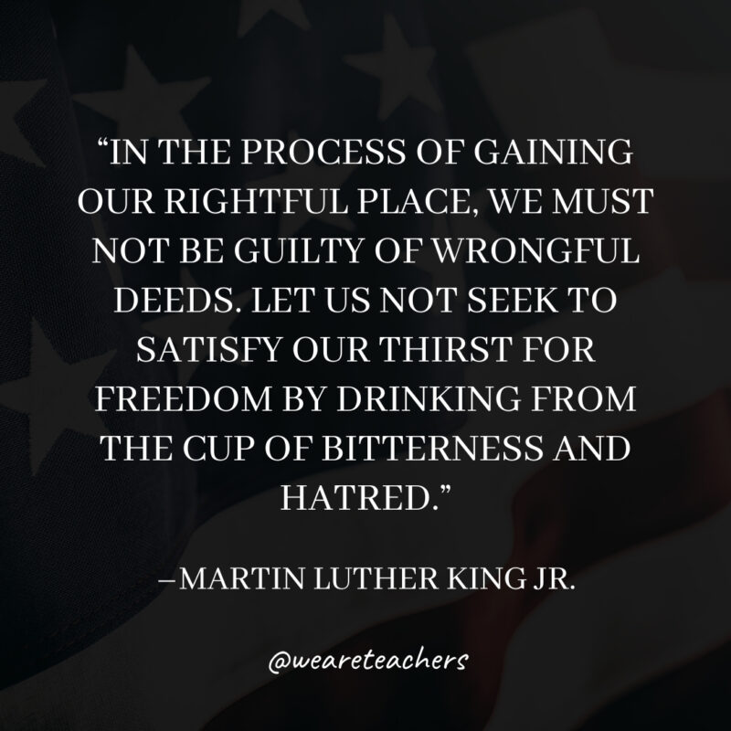 In the process of gaining our rightful place, we must not be guilty of wrongful deeds. Let us not seek to satisfy our thirst for freedom by drinking from the cup of bitterness and hatred. In the process of gaining our rightful place, we must not be guilty of wrongful deeds. Let us not seek to satisfy our thirst for freedom by drinking from the cup of bitterness and hatred.