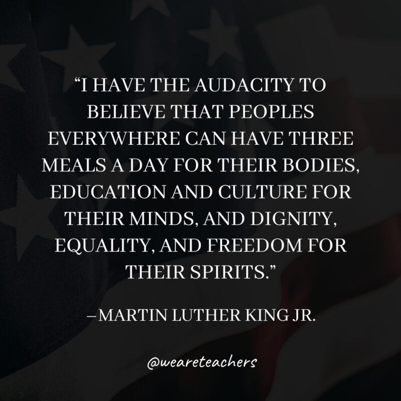I have the audacity to believe that peoples everywhere can have three meals a day for their bodies, education and culture for their minds, and dignity, equality, and freedom for their spirits. I have the audacity to believe that peoples everywhere can have three meals a day for their bodies, education and culture for their minds, and dignity, equality, and freedom for their spirits.