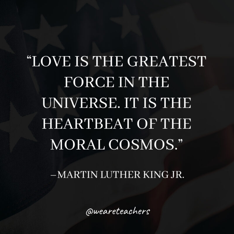 Love is the greatest force in the universe. It is the heartbeat of the moral cosmos. Love is the greatest force in the universe. It is the heartbeat of the moral cosmos.