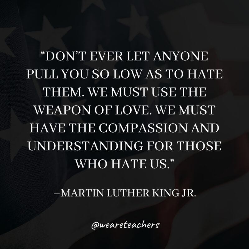 Don’t ever let anyone pull you so low as to hate them. We must use the weapon of love. We must have the compassion and understanding for those who hate us. Don't ever let anyone pull you so low as to hate them. We must use the weapon of love. We must have the compassion and understanding for those who hate us.