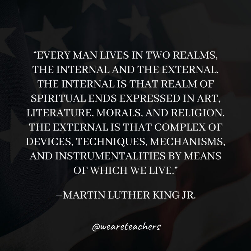 Every man lives in two realms, the internal and the external. The internal is that realm of spiritual ends expressed in art, literature, morals, and religion. The external is that complex of devices, techniques, mechanisms, and instrumentalities by means of which we live. Every man lives in two realms, the internal and the external. The internal is that realm of spiritual ends expressed in art, literature, morals, and religion. The external is that complex of devices, techniques, mechanisms, and instrumentalities by means of which we live.