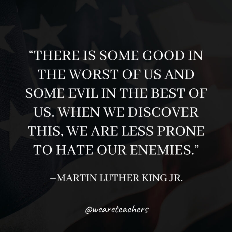 There is some good in the worst of us and some evil in the best of us. When we discover this, we are less prone to hate our enemies. There is some good in the worst of us and some evil in the best of us. When we discover this, we are less prone to hate our enemies.
