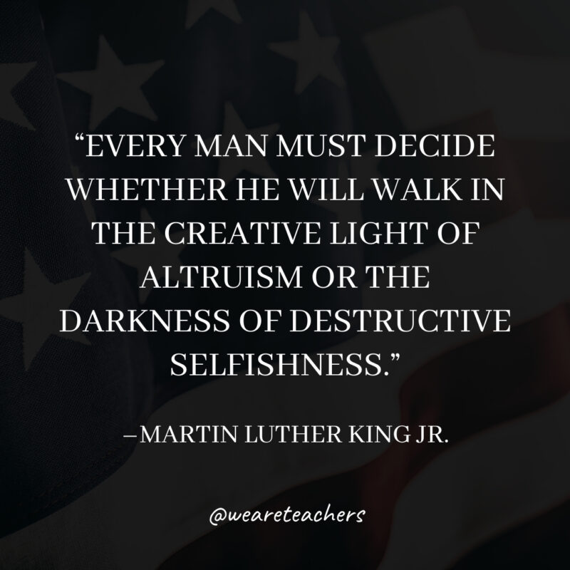 Every man must decide whether he will walk in the creative light of altruism or the darkness of destructive selfishness. Every man must decide whether he will walk in the creative light of altruism or the darkness of destructive selfishness.