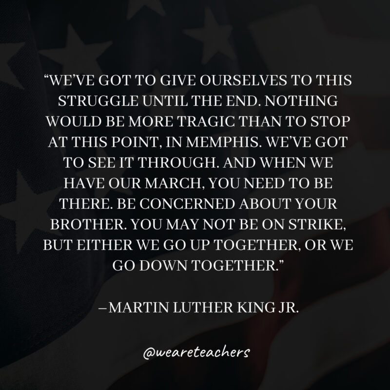 We’ve got to give ourselves to this struggle until the end. Nothing would be more tragic than to stop at this point, in Memphis. We’ve got to see it through. And when we have our march, you need to be there. Be concerned about your brother. You may not be on strike, but either we go up together, or we go down together. We've got to give ourselves to this struggle until the end. Nothing would be more tragic than to stop at this point, in Memphis. We've got to see it through. And when we have our march, you need to be there. Be concerned about your brother. You may not be on strike, but either we go up together, or we go down together.