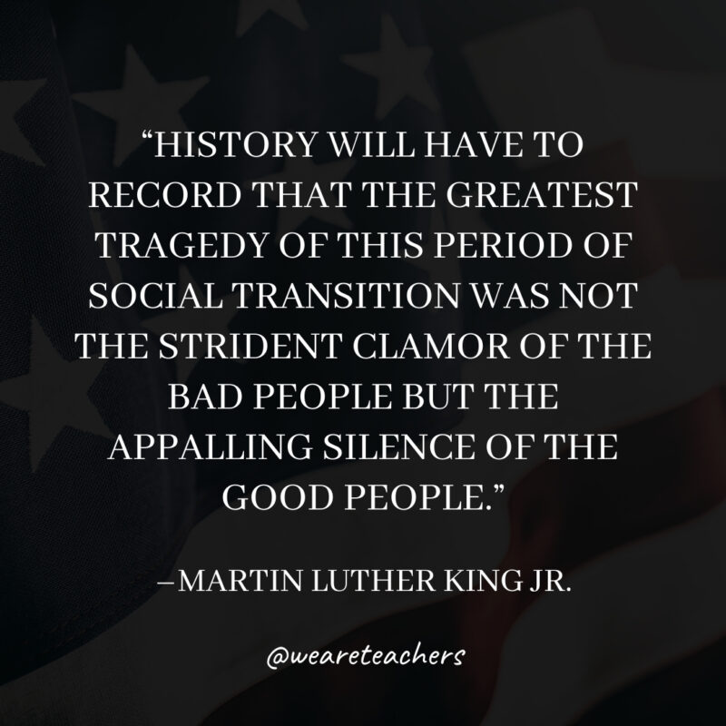 History will have to record that the greatest tragedy of this period of social transition was not the strident clamor of the bad people but the appalling silence of the good people. History will have to record that the greatest tragedy of this period of social transition was not the strident clamor of the bad people but the appalling silence of the good people.