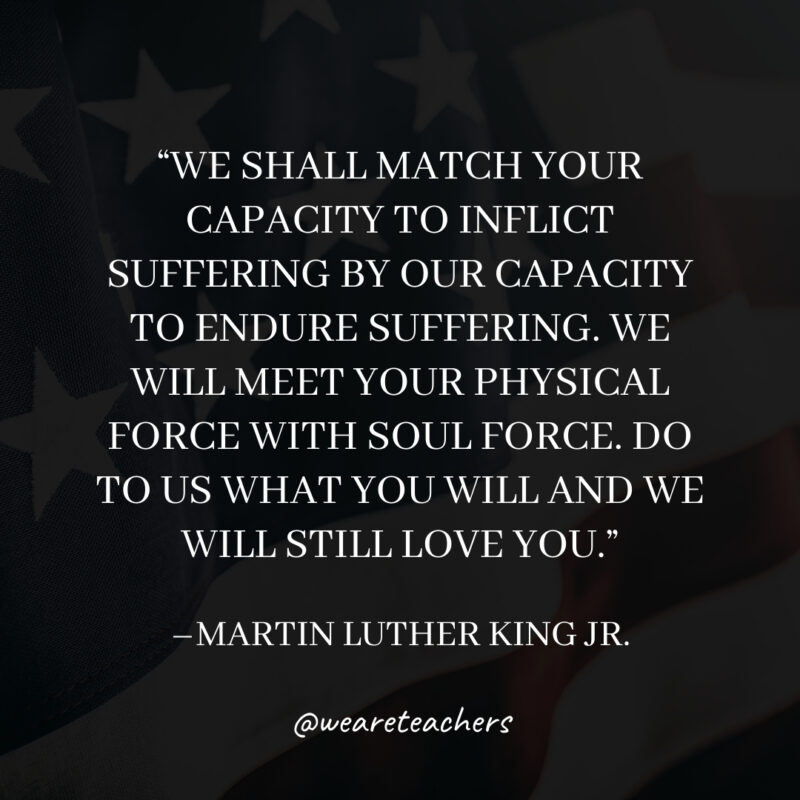 We shall match your capacity to inflict suffering by our capacity to endure suffering. We will meet your physical force with soul force. Do to us what you will and we will still love you. We shall match your capacity to inflict suffering by our capacity to endure suffering. We will meet your physical force with soul force. Do to us what you will and we will still love you.