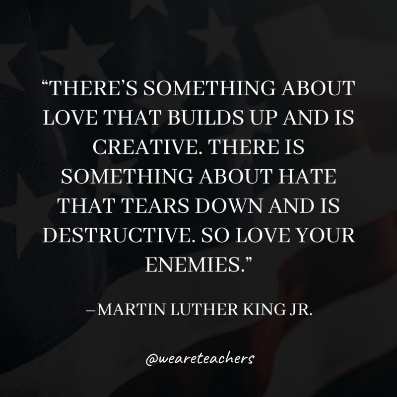 There’s something about love that builds up and is creative. There is something about hate that tears down and is destructive. So love your enemies. There's something about love that builds up and is creative. There is something about hate that tears down and is destructive. So love your enemies.