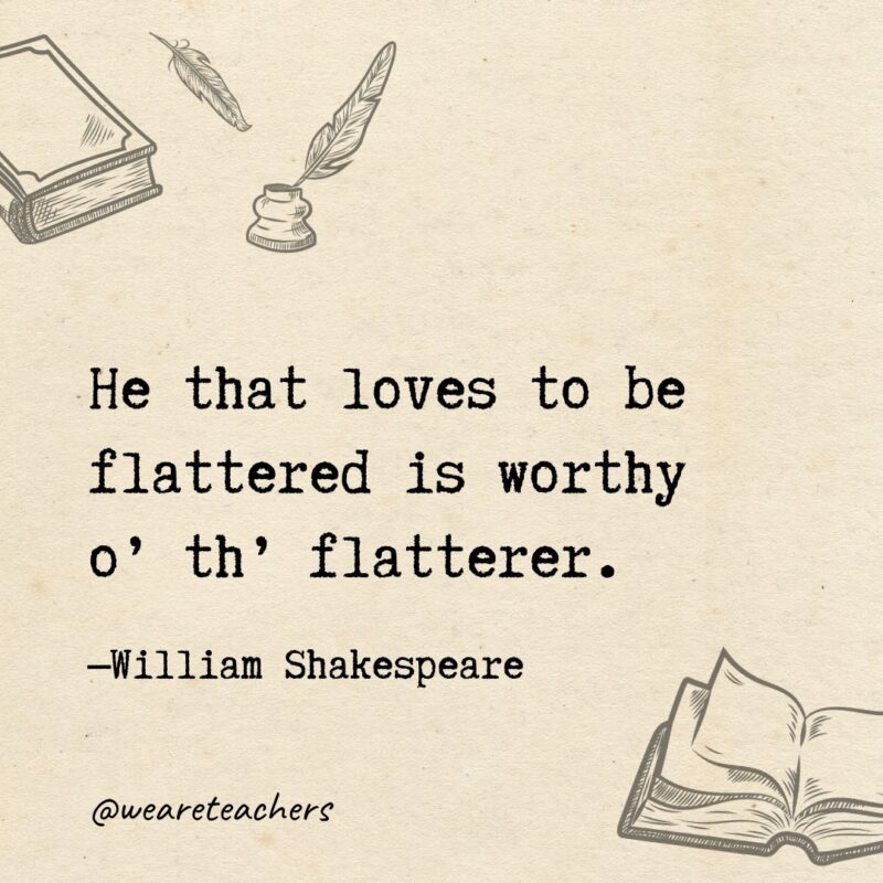 He that loves to be flattered is worthy o’ th’ flatterer. He that loves to be flattered is worthy o’ th’ flatterer.