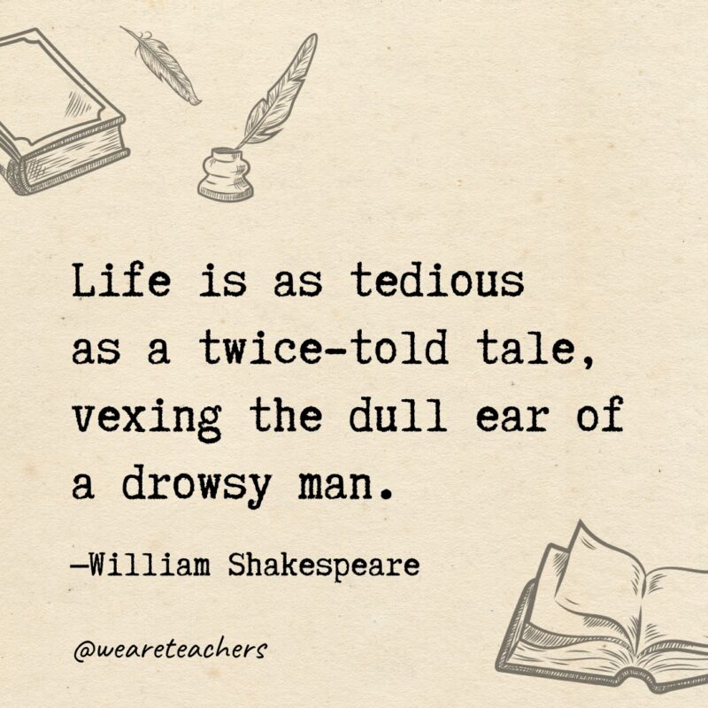 Life is as tedious as a twice-told tale, vexing the dull ear of a drowsy man. Life is as tedious as a twice-told tale, vexing the dull ear of a drowsy man.