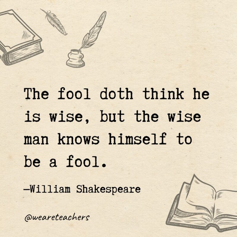 The fool doth think he is wise, but the wise man knows himself to be a fool. The fool doth think he is wise, but the wise man knows himself to be a fool.