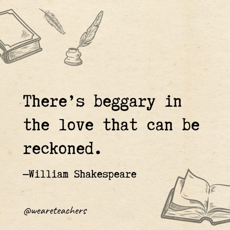 There’s beggary in the love that can be reckoned. There’s beggary in the love that can be reckoned.