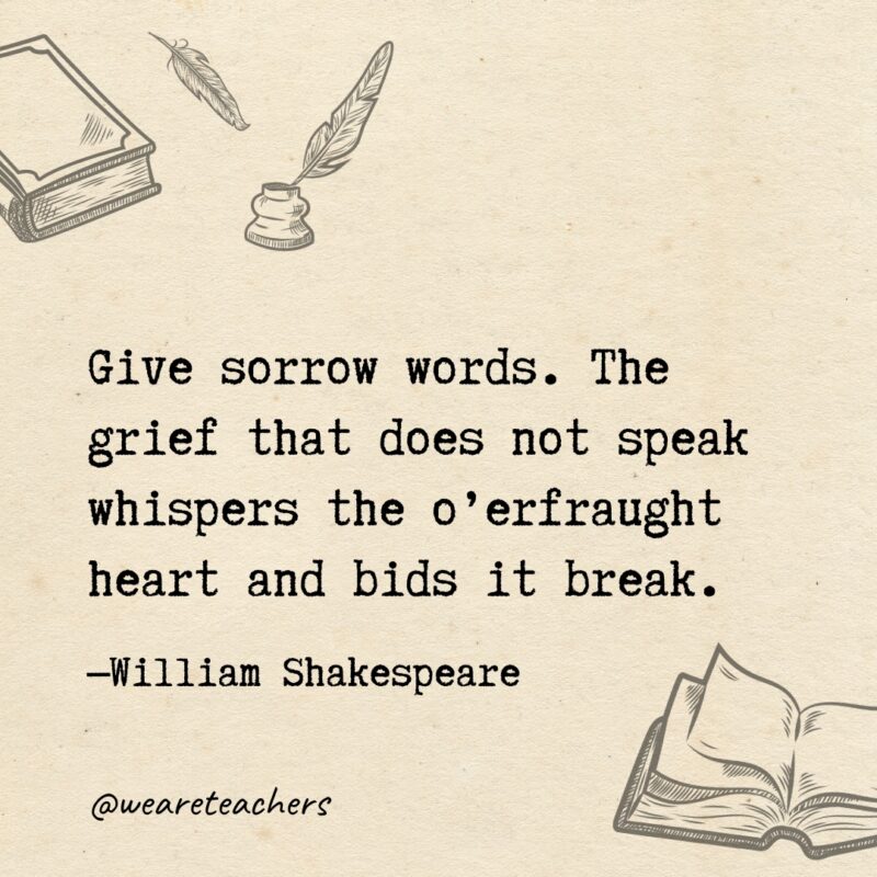 Give sorrow words. The grief that does not speak whispers the o’erfraught heart and bids it break. Give sorrow words. The grief that does not speak
whispers the o’erfraught heart and bids it break.