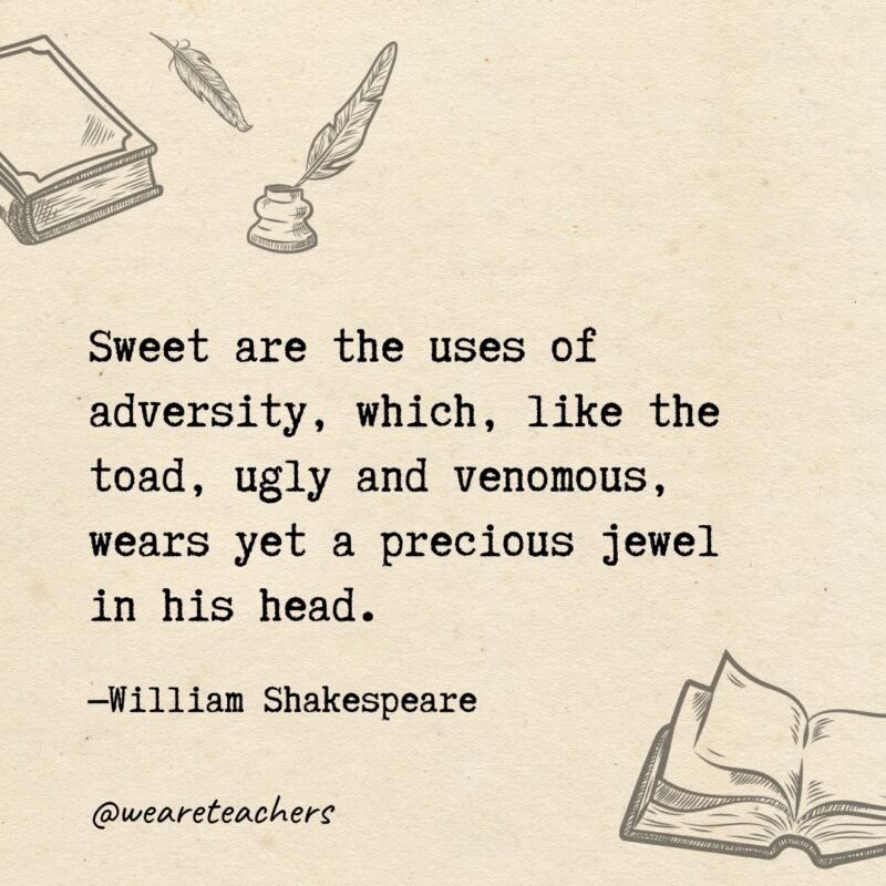 Sweet are the uses of adversity, which, like the toad, ugly and venomous, wears yet a precious jewel in his head. Sweet are the uses of adversity, which, like the toad, ugly and venomous, wears yet a precious jewel in his head.