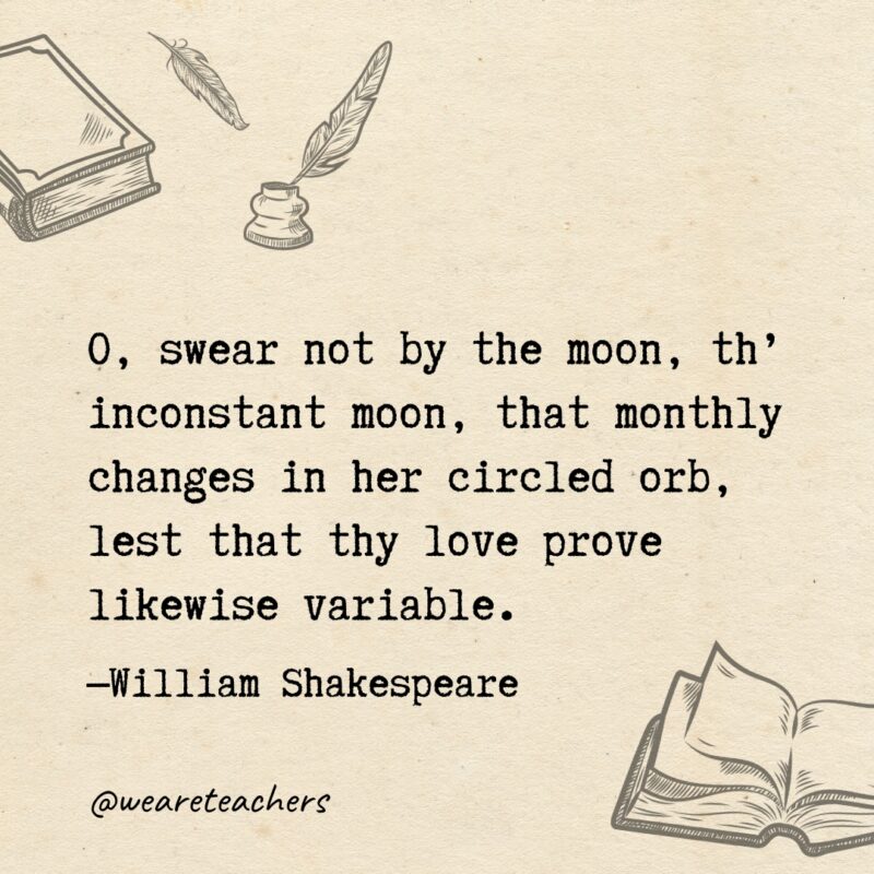 O, swear not by the moon, th’ inconstant moon, that monthly changes in her circled orb, lest that thy love prove likewise variable. O, swear not by the moon, th’ inconstant moon, that monthly changes in her circled orb, lest that thy love prove likewise variable.