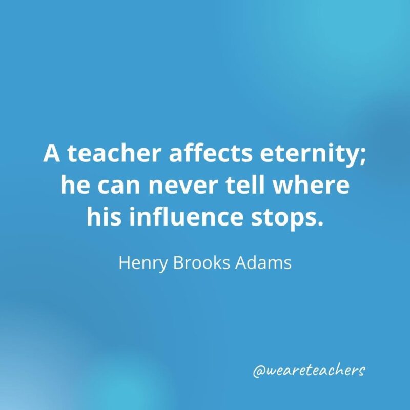 A teacher affects eternity; he can never tell where his influence stops.